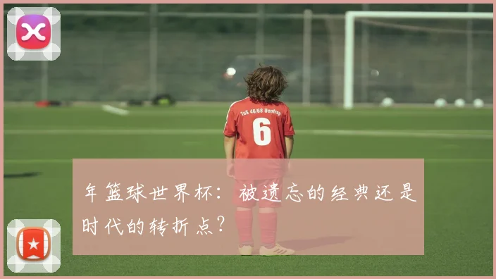 年篮球世界杯：被遗忘的经典还是时代的转折点？