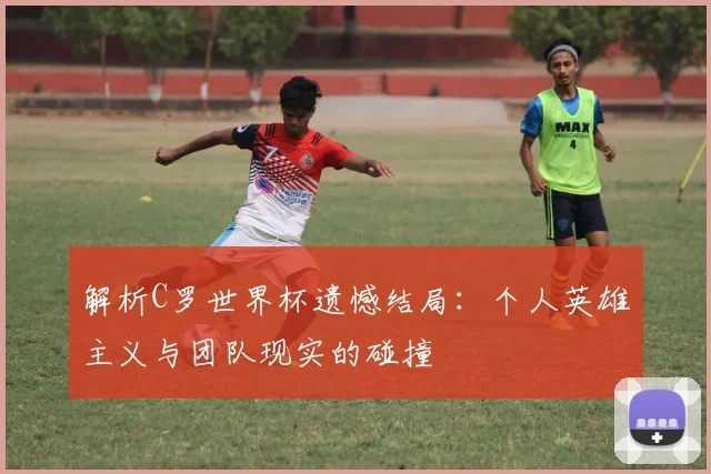 解析C罗世界杯遗憾结局：个人英雄主义与团队现实的碰撞