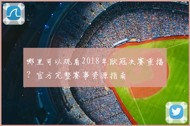 哪里可以观看2018年欧冠决赛重播？官方完整赛事资源指南