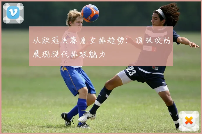 从欧冠决赛看女排趋势：顶级攻防展现现代排球魅力