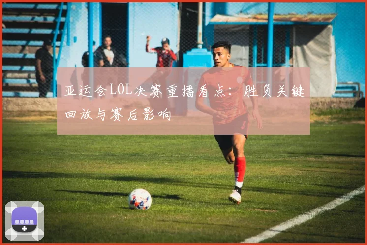 亚运会LOL决赛重播看点：胜负关键回放与赛后影响