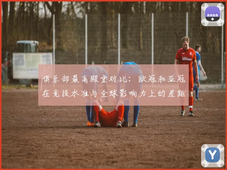 俱乐部最高殿堂对比：欧冠和亚冠在竞技水准与全球影响力上的差距分析