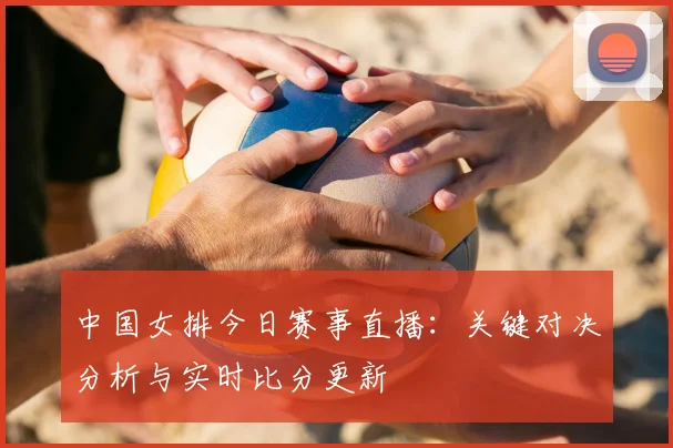中国女排今日赛事直播：关键对决分析与实时比分更新