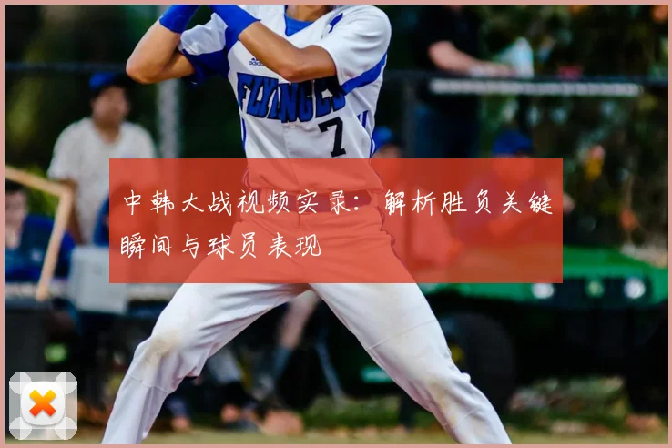 中韩大战视频实录：解析胜负关键瞬间与球员表现