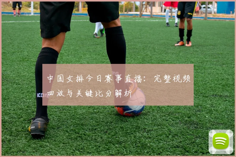 中国女排今日赛事直播：完整视频回放与关键比分解析