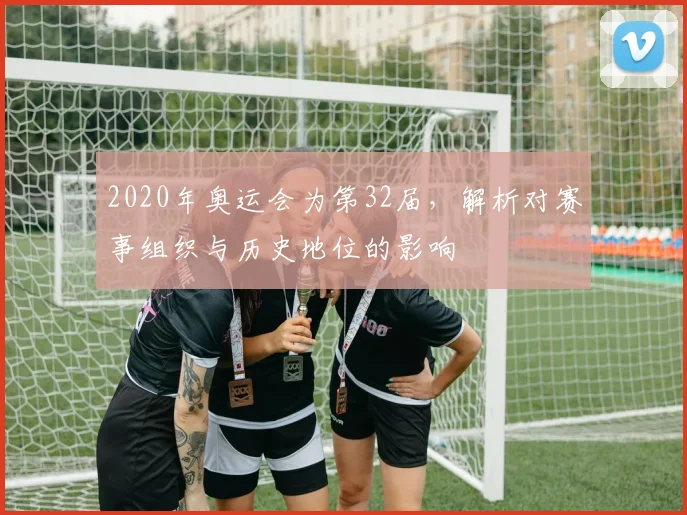 2020年奥运会为第32届，解析对赛事组织与历史地位的影响