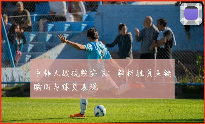 中韩大战视频实录：解析胜负关键瞬间与球员表现