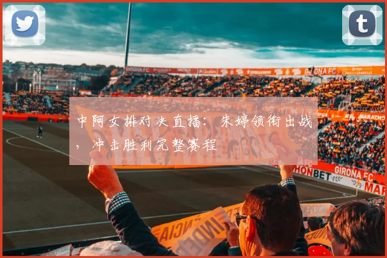 中阿女排对决直播：朱婷领衔出战，冲击胜利完整赛程