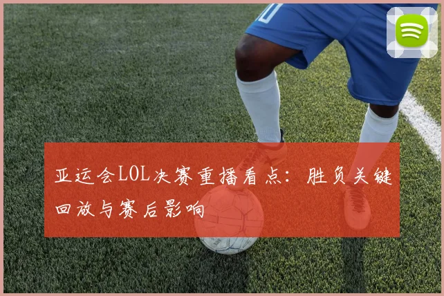 亚运会LOL决赛重播看点：胜负关键回放与赛后影响