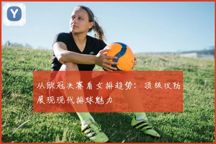 从欧冠决赛看女排趋势：顶级攻防展现现代排球魅力