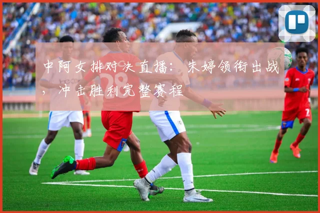 中阿女排对决直播：朱婷领衔出战，冲击胜利完整赛程