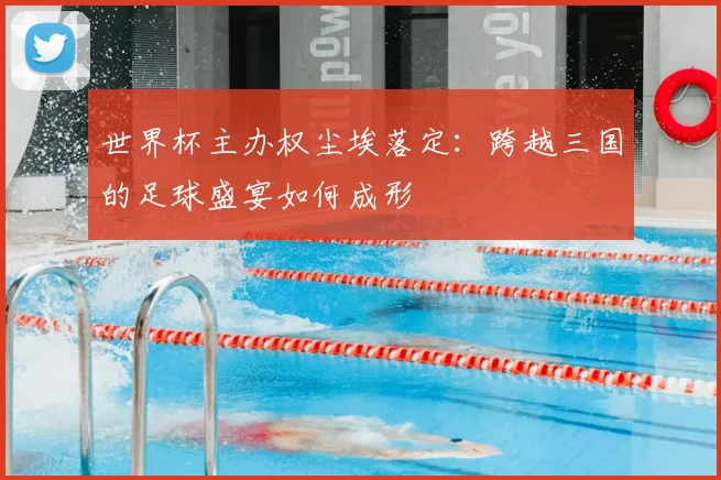 世界杯主办权尘埃落定：跨越三国的足球盛宴如何成形