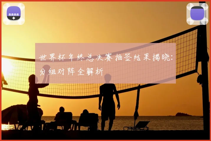 世界杯年终总决赛抽签结果揭晓：分组对阵全解析