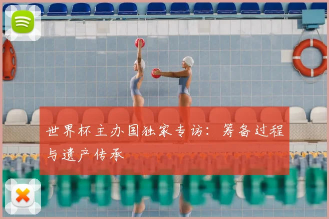 世界杯主办国独家专访：筹备过程与遗产传承