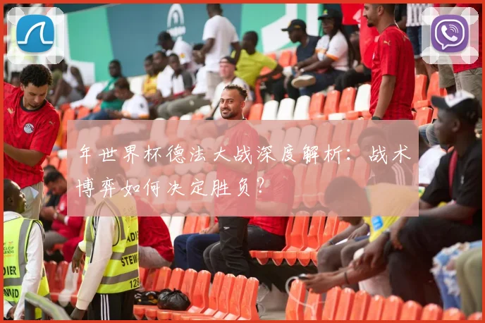 年世界杯德法大战深度解析：战术博弈如何决定胜负？