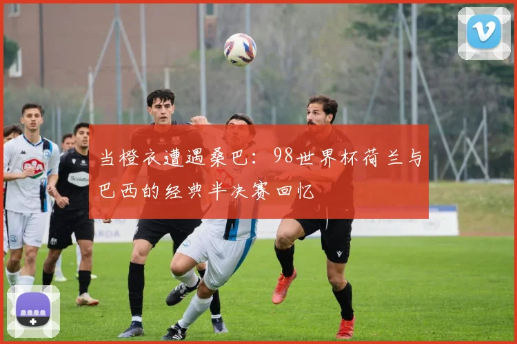 当橙衣遭遇桑巴:98世界杯荷兰与巴西的经典半决赛回忆