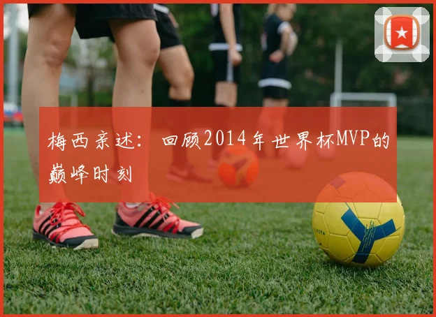 梅西亲述:回顾2014年世界杯MVP的巅峰时刻