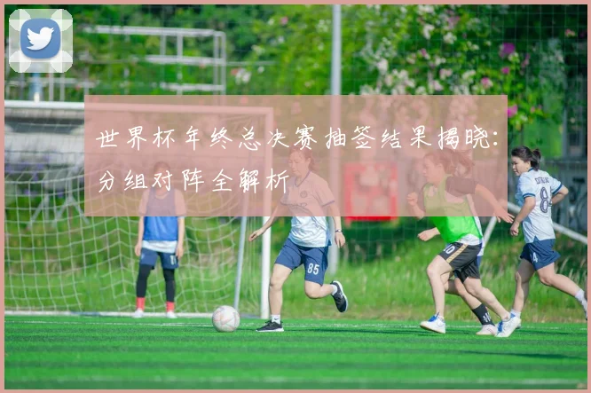 世界杯年终总决赛抽签结果揭晓：分组对阵全解析