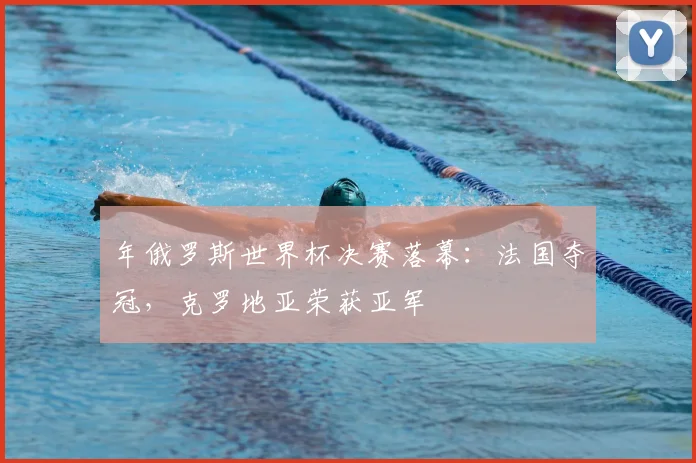 年俄罗斯世界杯决赛落幕：法国夺冠，克罗地亚荣获亚军