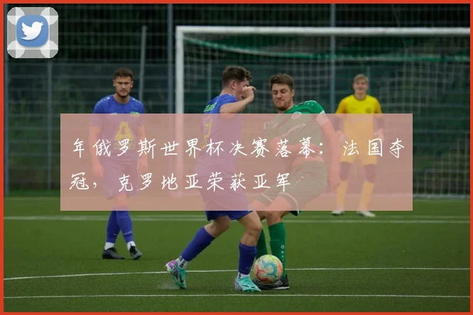 年俄罗斯世界杯决赛落幕：法国夺冠，克罗地亚荣获亚军