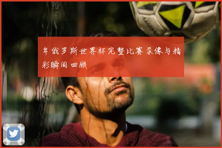 年俄罗斯世界杯完整比赛录像与精彩瞬间回顾